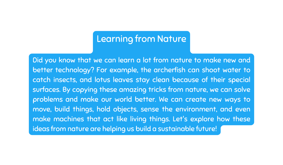 Learning from Nature Did you know that we can learn a lot from nature to make new and better technology For example the archerfish can shoot water to catch insects and lotus leaves stay clean because of their special surfaces By copying these amazing tricks from nature we can solve problems and make our world better We can create new ways to move build things hold objects sense the environment and even make machines that act like living things Let s explore how these ideas from nature are helping us build a sustainable future