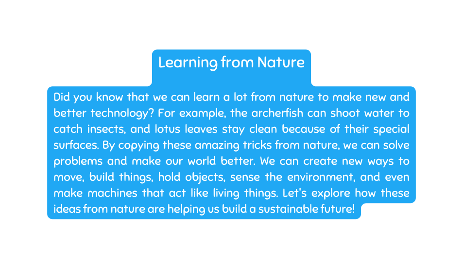 Learning from Nature Did you know that we can learn a lot from nature to make new and better technology For example the archerfish can shoot water to catch insects and lotus leaves stay clean because of their special surfaces By copying these amazing tricks from nature we can solve problems and make our world better We can create new ways to move build things hold objects sense the environment and even make machines that act like living things Let s explore how these ideas from nature are helping us build a sustainable future